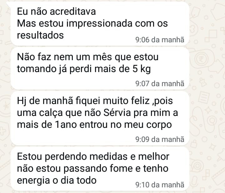Conversa no WhatsApp: Eu não acreditava, mas estou impressionada com os resultados. Não faz nem um mês que estou tomando e já perdi mais de 5 kg. Uma calça que não servia pra mim há mais de 1 ano entrou no meu corpo. Estou perdendo medidas e, melhor, não estou passando fome e tenho energia o dia todo.
